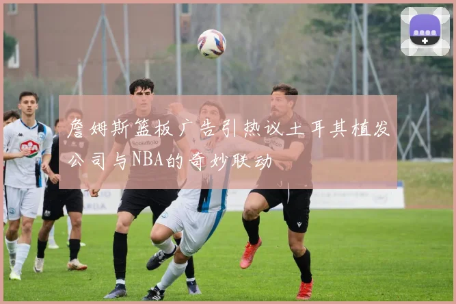 詹姆斯篮板广告引热议土耳其植发公司与NBA的奇妙联动