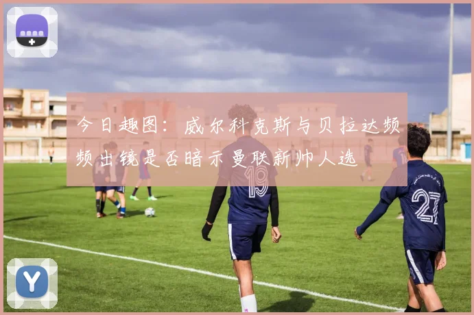 今日趣图：威尔科克斯与贝拉达频频出镜是否暗示曼联新帅人选