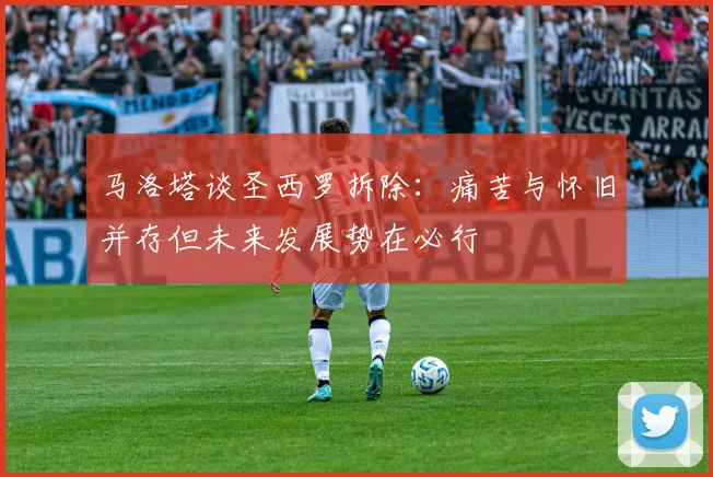 马洛塔谈圣西罗拆除：痛苦与怀旧并存但未来发展势在必行
