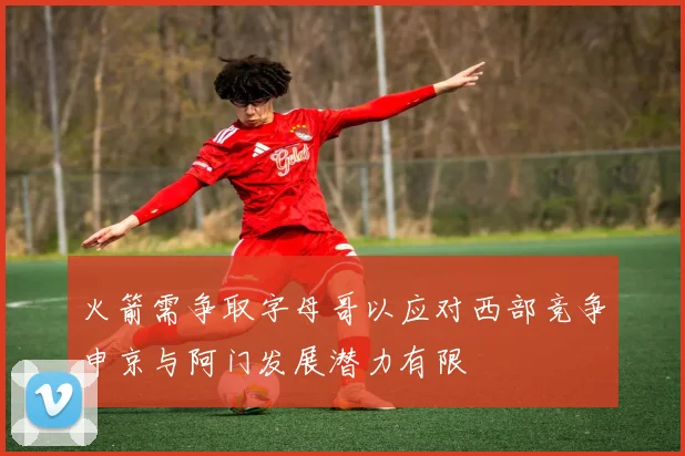 火箭需争取字母哥以应对西部竞争申京与阿门发展潜力有限