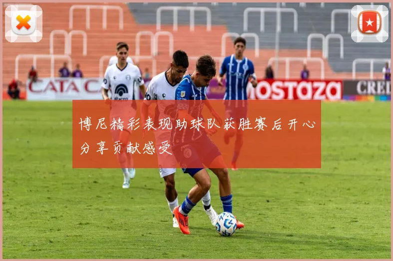 博尼精彩表现助球队获胜赛后开心分享贡献感受
