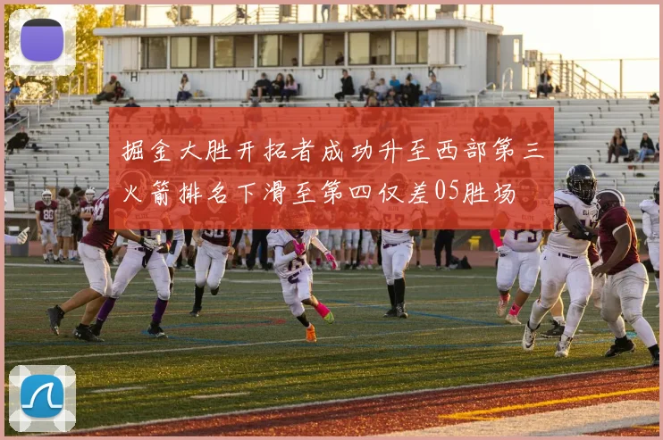 掘金大胜开拓者成功升至西部第三火箭排名下滑至第四仅差05胜场