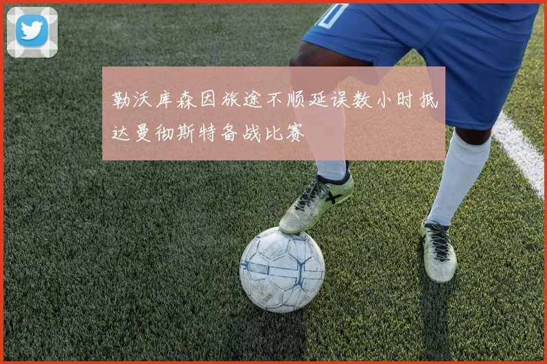 勒沃库森因旅途不顺延误数小时抵达曼彻斯特备战比赛