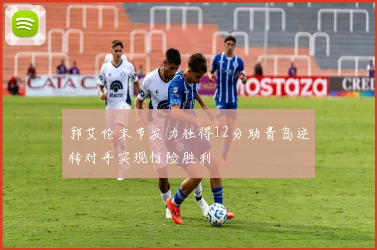 郭艾伦末节发力独得12分助青岛逆转对手实现惊险胜利