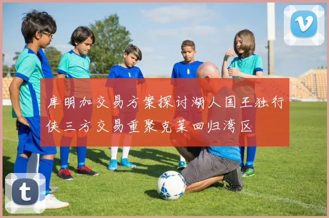 库明加交易方案探讨湖人国王独行侠三方交易重聚克莱回归湾区