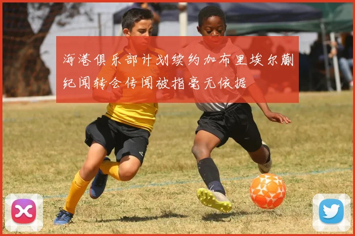 海港俱乐部计划续约加布里埃尔蒯纪闻转会传闻被指毫无依据