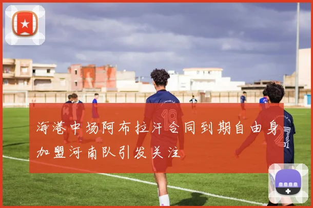 海港中场阿布拉汗合同到期自由身加盟河南队引发关注