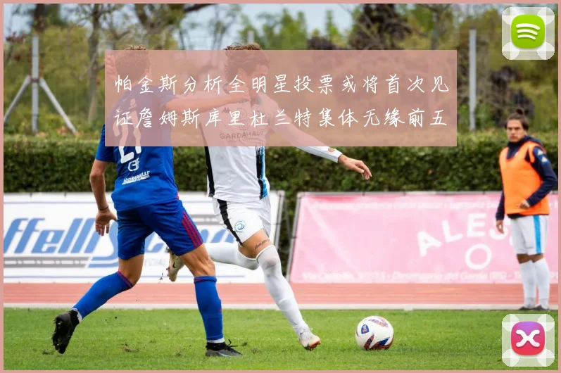 帕金斯分析全明星投票或将首次见证詹姆斯库里杜兰特集体无缘前五