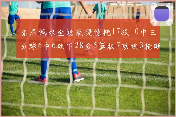 克尼佩尔全场表现惊艳17投10中三分球6中6砍下28分5篮板7助攻3抢断正负值高达18
