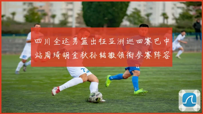 四川全运男篮出征亚洲巡回赛巴中站周琦胡金秋孙铭徽领衔参赛阵容