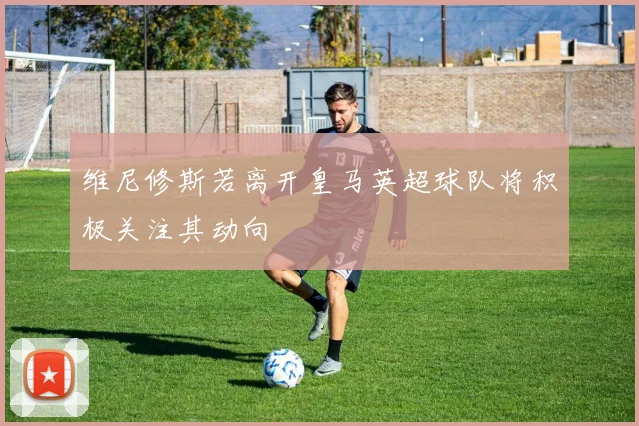 维尼修斯若离开皇马英超球队将积极关注其动向