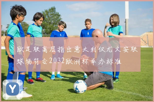 欧足联高层指出意大利仅尤文安联球场符合2032欧洲杯举办标准