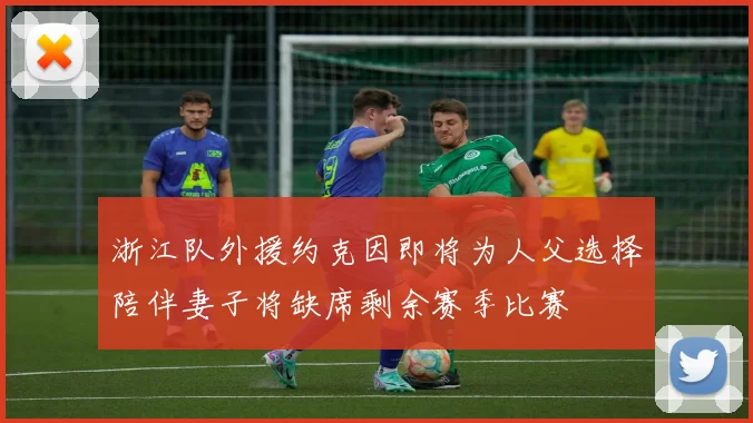 浙江队外援约克因即将为人父选择陪伴妻子将缺席剩余赛季比赛