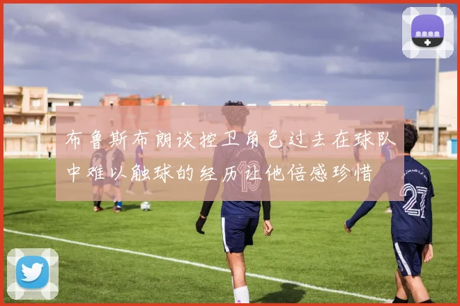 布鲁斯布朗谈控卫角色过去在球队中难以触球的经历让他倍感珍惜