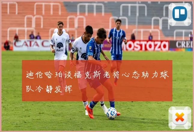 迪伦哈珀谈福克斯老将心态助力球队冷静发挥
