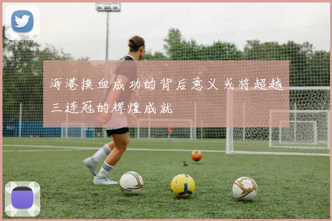 海港换血成功的背后意义或将超越三连冠的辉煌成就