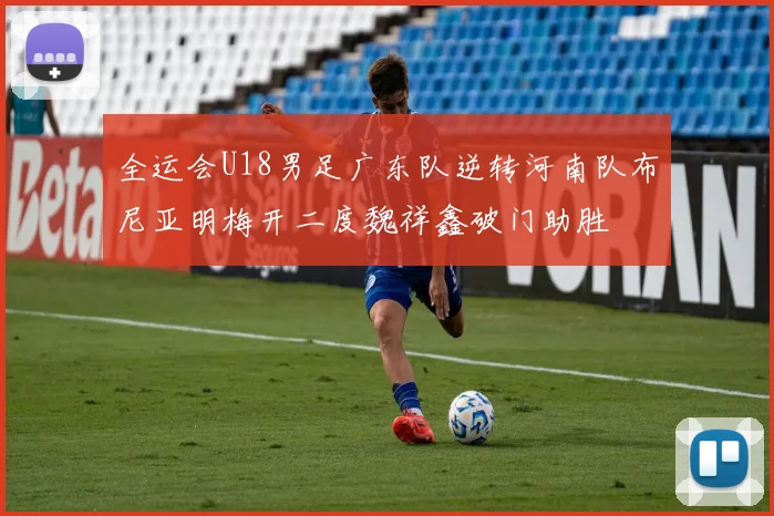 全运会U18男足广东队逆转河南队布尼亚明梅开二度魏祥鑫破门助胜