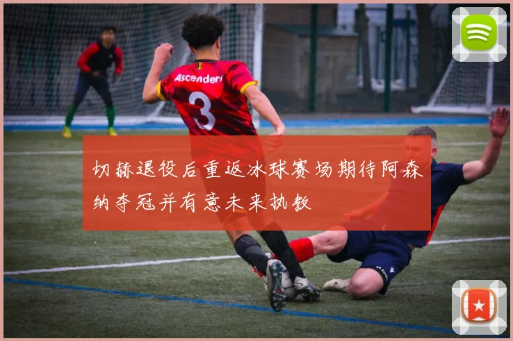 切赫退役后重返冰球赛场期待阿森纳夺冠并有意未来执教