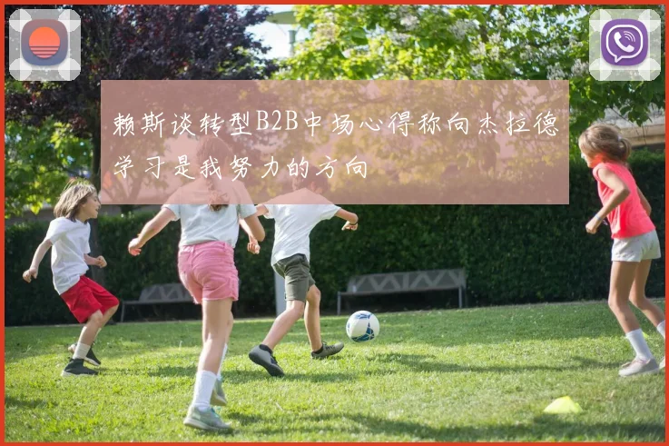 赖斯谈转型B2B中场心得称向杰拉德学习是我努力的方向