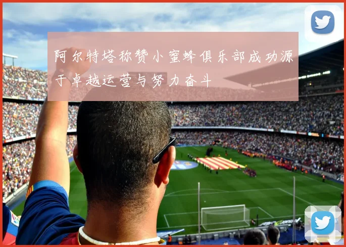 阿尔特塔称赞小蜜蜂俱乐部成功源于卓越运营与努力奋斗