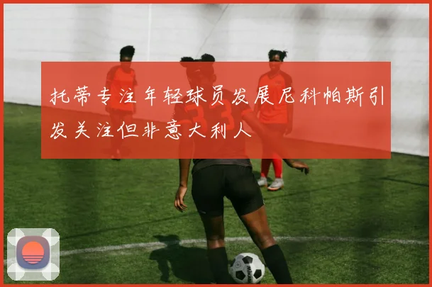 托蒂专注年轻球员发展尼科帕斯引发关注但非意大利人