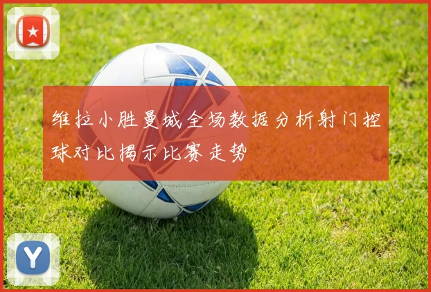 维拉小胜曼城全场数据分析射门控球对比揭示比赛走势