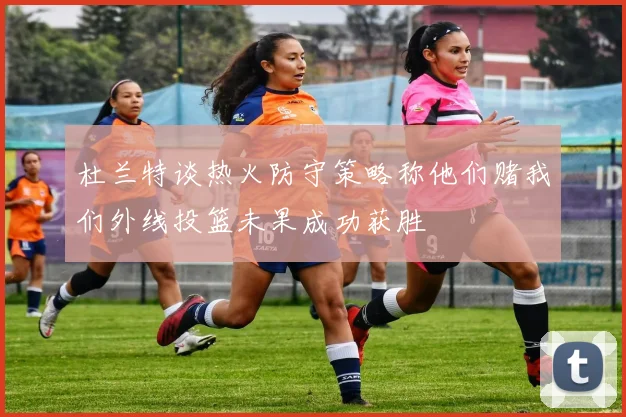 杜兰特谈热火防守策略称他们赌我们外线投篮未果成功获胜